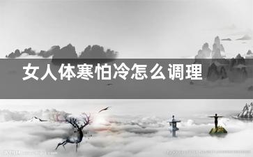 女人体寒怕冷怎么调理 体寒怕冷的女人如何调理(女人体寒怕冷怎么食补)